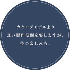 カタログモデルより長い製作期間を要しますが、待つ楽しみも。